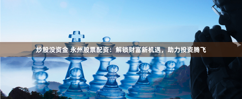 炒股沒(méi)資金 永州股票配資：解鎖財(cái)富新機(jī)遇，助力投資騰飛