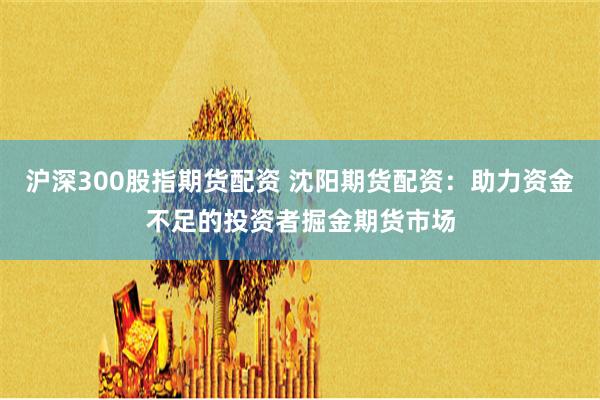 滬深300股指期貨配資 沈陽(yáng)期貨配資：助力資金不足的投資者掘金期貨市場(chǎng)